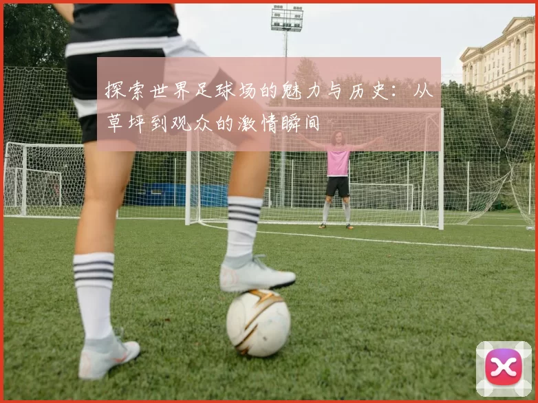 探索世界足球场的魅力与历史：从草坪到观众的激情瞬间