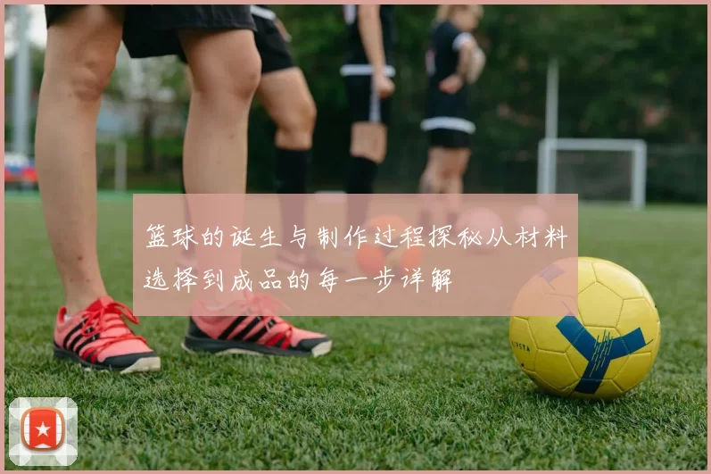 篮球的诞生与制作过程探秘从材料选择到成品的每一步详解