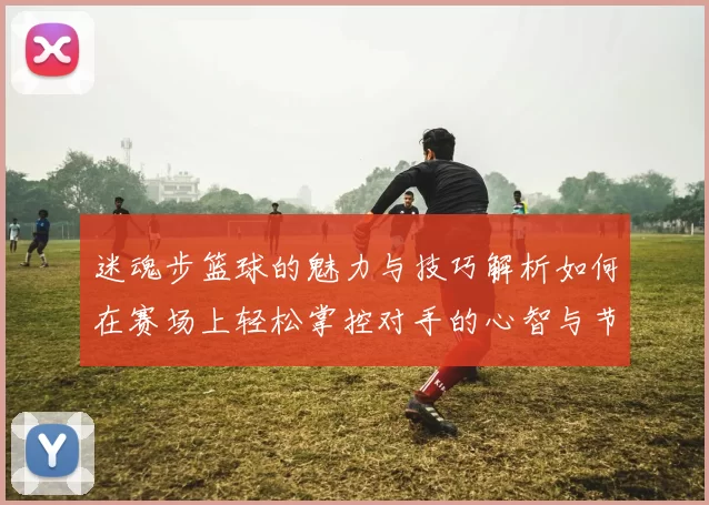 迷魂步篮球的魅力与技巧解析如何在赛场上轻松掌控对手的心智与节奏