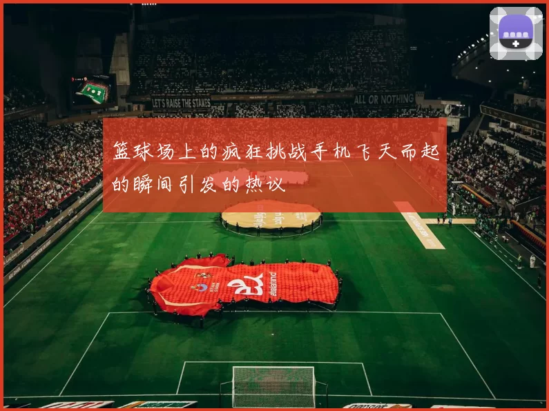 篮球场上的疯狂挑战手机飞天而起的瞬间引发的热议