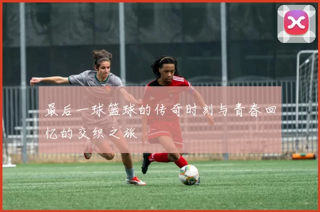 最后一球篮球的传奇时刻与青春回忆的交织之旅